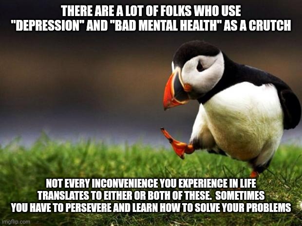 "Bad Mental Health" | THERE ARE A LOT OF FOLKS WHO USE "DEPRESSION" AND "BAD MENTAL HEALTH" AS A CRUTCH; NOT EVERY INCONVENIENCE YOU EXPERIENCE IN LIFE TRANSLATES TO EITHER OR BOTH OF THESE.  SOMETIMES YOU HAVE TO PERSEVERE AND LEARN HOW TO SOLVE YOUR PROBLEMS | image tagged in memes,unpopular opinion puffin | made w/ Imgflip meme maker