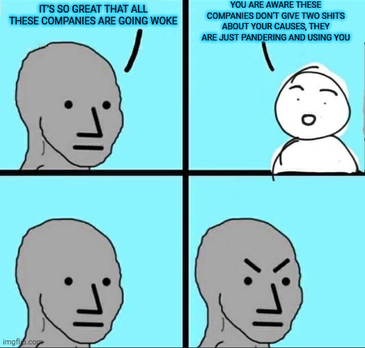 NPC Meme | YOU ARE AWARE THESE COMPANIES DON'T GIVE TWO SHITS ABOUT YOUR CAUSES, THEY ARE JUST PANDERING AND USING YOU; IT'S SO GREAT THAT ALL THESE COMPANIES ARE GOING WOKE | image tagged in npc meme | made w/ Imgflip meme maker