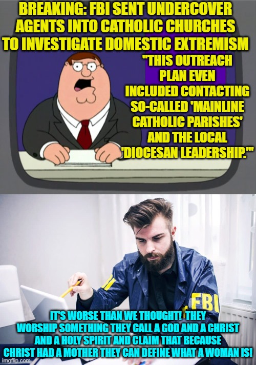 Leftist controlled Feds just getting worse day by day. | BREAKING: FBI SENT UNDERCOVER AGENTS INTO CATHOLIC CHURCHES TO INVESTIGATE DOMESTIC EXTREMISM; "THIS OUTREACH PLAN EVEN INCLUDED CONTACTING SO-CALLED 'MAINLINE CATHOLIC PARISHES' AND THE LOCAL 'DIOCESAN LEADERSHIP.'"; IT'S WORSE THAN WE THOUGHT!  THEY WORSHIP SOMETHING THEY CALL A GOD AND A CHRIST AND A HOLY SPIRIT AND CLAIM THAT BECAUSE CHRIST HAD A MOTHER THEY CAN DEFINE WHAT A WOMAN IS! | image tagged in peter griffin news | made w/ Imgflip meme maker