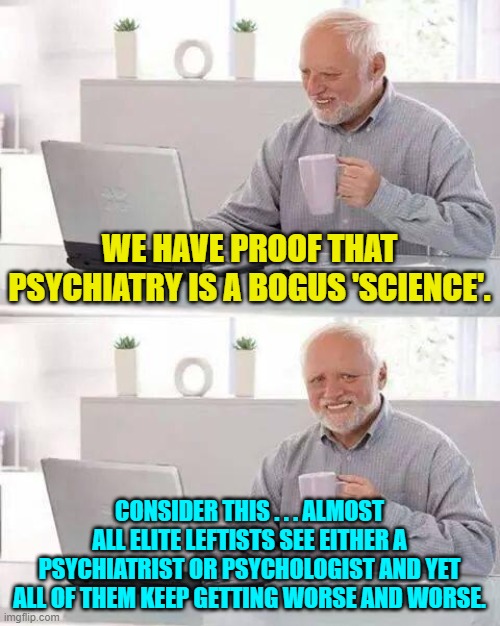 Food for thought, eh? | WE HAVE PROOF THAT PSYCHIATRY IS A BOGUS 'SCIENCE'. CONSIDER THIS . . . ALMOST ALL ELITE LEFTISTS SEE EITHER A PSYCHIATRIST OR PSYCHOLOGIST AND YET ALL OF THEM KEEP GETTING WORSE AND WORSE. | image tagged in hide the pain harold | made w/ Imgflip meme maker