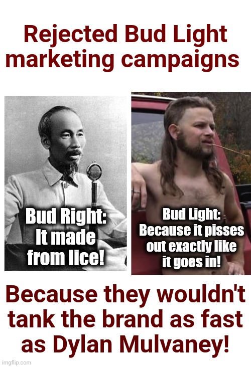 I dunno.  Ho Chi Minh would have been very effective! | Rejected Bud Light marketing campaigns; Bud Right:
It made
from lice! Bud Light:
Because it pisses
out exactly like
it goes in! Because they wouldn't
tank the brand as fast
as Dylan Mulvaney! | image tagged in almost politically correct redneck red neck,ho chi minh,bud light,dylan mulvaney,marketing,democrats | made w/ Imgflip meme maker