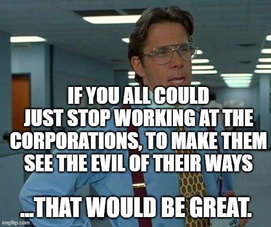 That Would BE Great | IF YOU ALL COULD JUST STOP WORKING AT THE CORPORATIONS, TO MAKE THEM SEE THE EVIL OF THEIR WAYS; ...THAT WOULD BE GREAT. | image tagged in memes,that would be great,corporate greed,corporations,corporate,evil | made w/ Imgflip meme maker