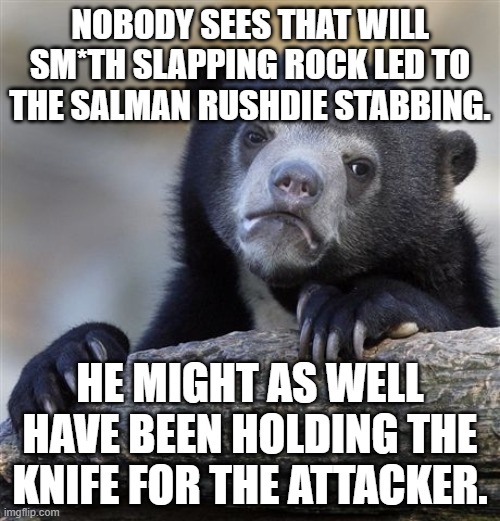 The *itch legitimized violence towards performers on stage. | NOBODY SEES THAT WILL SM*TH SLAPPING ROCK LED TO THE SALMAN RUSHDIE STABBING. HE MIGHT AS WELL HAVE BEEN HOLDING THE KNIFE FOR THE ATTACKER. | image tagged in memes,confession bear,salman rushdie,chris rock,slap,stage | made w/ Imgflip meme maker