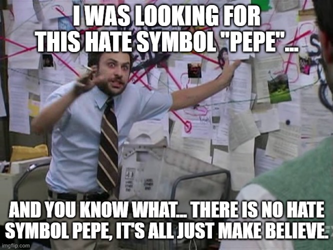 Maybe it's all a lie, all of it. | I WAS LOOKING FOR THIS HATE SYMBOL "PEPE"... AND YOU KNOW WHAT... THERE IS NO HATE SYMBOL PEPE, IT'S ALL JUST MAKE BELIEVE. | image tagged in charlie conspiracy always sunny in philidelphia,pepe,pepe the frog,hate speech,symbolism,make believe | made w/ Imgflip meme maker