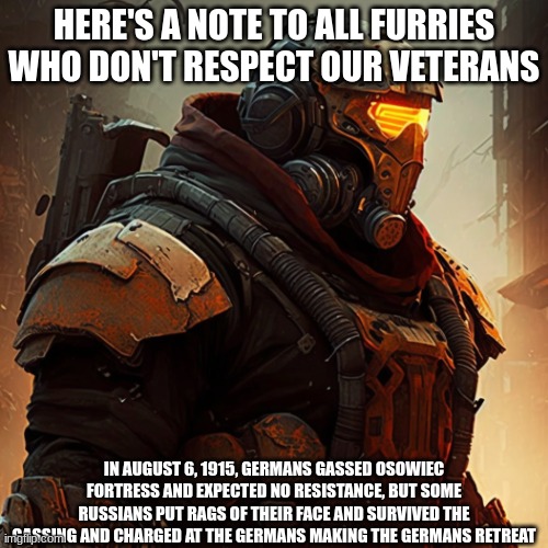 Custom Juggernaut | HERE'S A NOTE TO ALL FURRIES WHO DON'T RESPECT OUR VETERANS; IN AUGUST 6, 1915, GERMANS GASSED OSOWIEC FORTRESS AND EXPECTED NO RESISTANCE, BUT SOME RUSSIANS PUT RAGS OF THEIR FACE AND SURVIVED THE GASSING AND CHARGED AT THE GERMANS MAKING THE GERMANS RETREAT | image tagged in the new juggernaut,anti furry,military | made w/ Imgflip meme maker