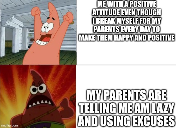 Patrick Star happy and angry | ME WITH A POSITIVE ATTITUDE EVEN THOUGH I BREAK MYSELF FOR MY PARENTS EVERY DAY TO MAKE THEM HAPPY AND POSITIVE; MY PARENTS ARE TELLING ME AM LAZY AND USING EXCUSES | image tagged in patrick star happy and angry,parents,mom,dad,cleaning,depression | made w/ Imgflip meme maker