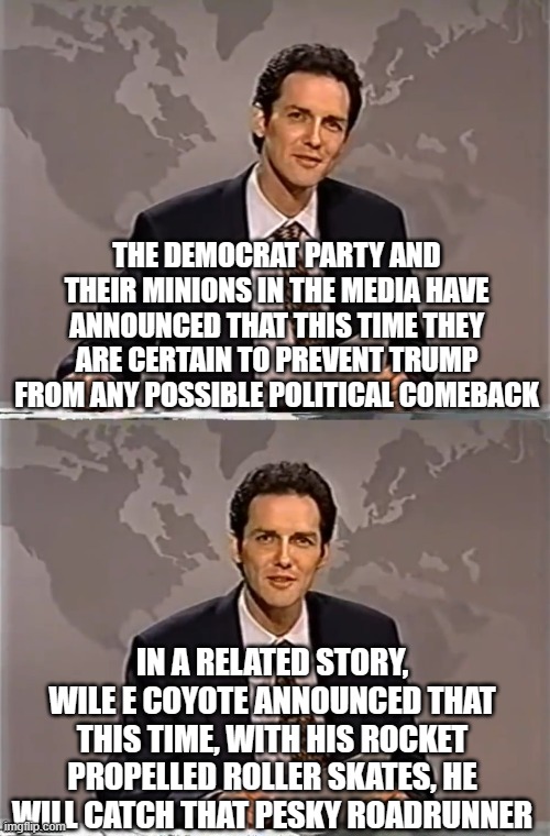 With apologies | THE DEMOCRAT PARTY AND THEIR MINIONS IN THE MEDIA HAVE ANNOUNCED THAT THIS TIME THEY ARE CERTAIN TO PREVENT TRUMP FROM ANY POSSIBLE POLITICAL COMEBACK; IN A RELATED STORY, WILE E COYOTE ANNOUNCED THAT THIS TIME, WITH HIS ROCKET PROPELLED ROLLER SKATES, HE WILL CATCH THAT PESKY ROADRUNNER | image tagged in weekend update with norm | made w/ Imgflip meme maker