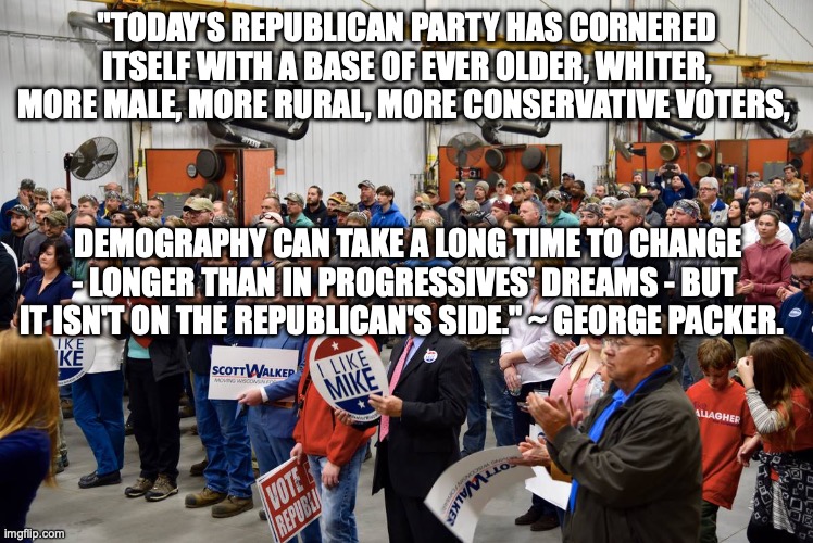 "TODAY'S REPUBLICAN PARTY HAS CORNERED ITSELF WITH A BASE OF EVER OLDER, WHITER, MORE MALE, MORE RURAL, MORE CONSERVATIVE VOTERS, DEMOGRAPHY CAN TAKE A LONG TIME TO CHANGE - LONGER THAN IN PROGRESSIVES' DREAMS - BUT IT ISN'T ON THE REPUBLICAN'S SIDE." ~ GEORGE PACKER. | made w/ Imgflip meme maker