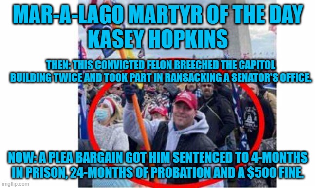 He proposed forming "Proud Felons for Trump." Proud Boys won't accept felons. | MAR-A-LAGO MARTYR OF THE DAY
KASEY HOPKINS; THEN: THIS CONVICTED FELON BREECHED THE CAPITOL BUILDING TWICE AND TOOK PART IN RANSACKING A SENATOR'S OFFICE. NOW: A PLEA BARGAIN GOT HIM SENTENCED TO 4-MONTHS IN PRISON, 24-MONTHS OF PROBATION AND A $500 FINE. | image tagged in politics | made w/ Imgflip meme maker