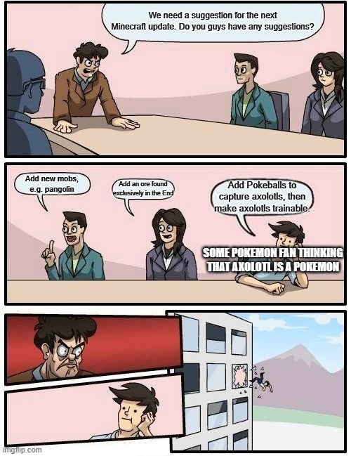 Boardroom Meeting Suggestion | We need a suggestion for the next Minecraft update. Do you guys have any suggestions? Add new mobs, e.g. pangolin; Add an ore found exclusively in the End; Add Pokeballs to capture axolotls, then make axolotls trainable. SOME POKEMON FAN THINKING THAT AXOLOTL IS A POKEMON | image tagged in memes,boardroom meeting suggestion,minecraft | made w/ Imgflip meme maker