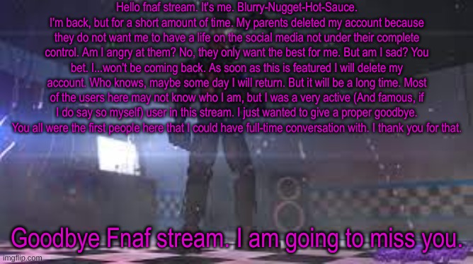 Goodbye. | Hello fnaf stream. It's me. Blurry-Nugget-Hot-Sauce. I'm back, but for a short amount of time. My parents deleted my account because they do not want me to have a life on the social media not under their complete control. Am I angry at them? No, they only want the best for me. But am I sad? You bet. I...won't be coming back. As soon as this is featured I will delete my account. Who knows, maybe some day I will return. But it will be a long time. Most of the users here may not know who I am, but I was a very active (And famous, if I do say so myself) user in this stream. I just wanted to give a proper goodbye. You all were the first people here that I could have full-time conversation with. I thank you for that. Goodbye Fnaf stream. I am going to miss you. | image tagged in springtrap | made w/ Imgflip meme maker