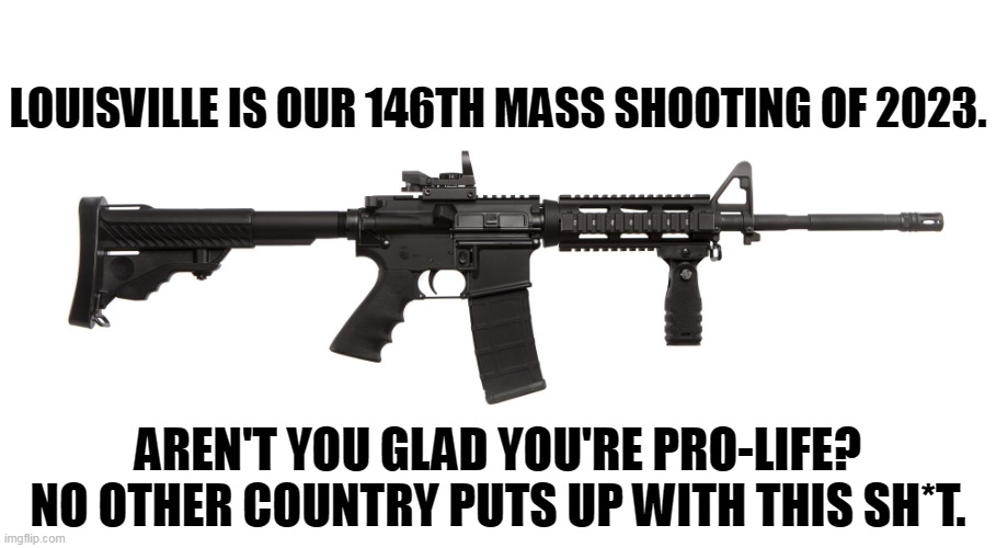 LOUISVILLE IS OUR 146TH MASS SHOOTING OF 2023. AREN'T YOU GLAD YOU'RE PRO-LIFE?
NO OTHER COUNTRY PUTS UP WITH THIS SH*T. | image tagged in mass shooting,mass shootings,second amendment,assault weapons,ar-15,crazy | made w/ Imgflip meme maker