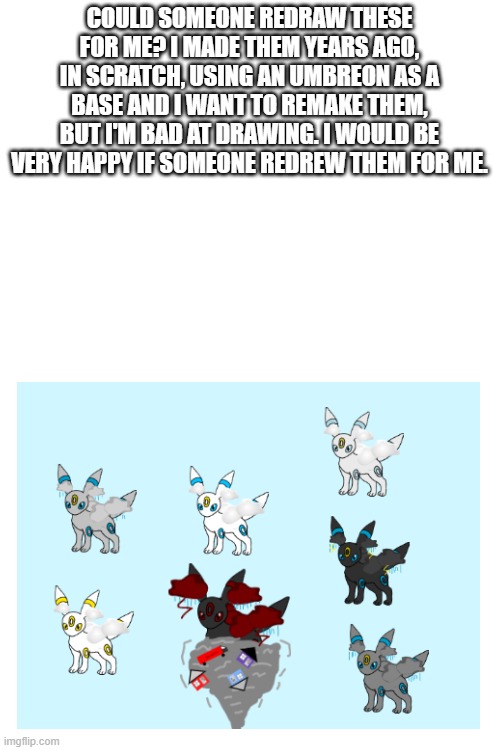 thanks | COULD SOMEONE REDRAW THESE FOR ME? I MADE THEM YEARS AGO, IN SCRATCH, USING AN UMBREON AS A BASE AND I WANT TO REMAKE THEM, BUT I'M BAD AT DRAWING. I WOULD BE VERY HAPPY IF SOMEONE REDREW THEM FOR ME. | image tagged in blank white template | made w/ Imgflip meme maker