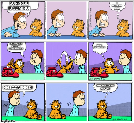 Garfield in 3-comics effect | I know,what is it! SURPRISE IS COMING! GARFIELD,EVEN DON'T EAT IT BY FOCUS WAY! YOU SAID "DON'T",I SAY "DO IT!"! WHY HE SO SAD?!
ANYWAY! HELLO,GARFIELD! | image tagged in garfield comic vacation 2 | made w/ Imgflip meme maker