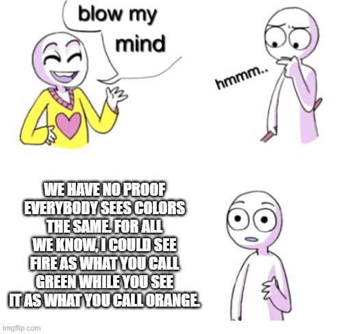 Blow my mind | WE HAVE NO PROOF EVERYBODY SEES COLORS THE SAME. FOR ALL WE KNOW, I COULD SEE FIRE AS WHAT YOU CALL GREEN WHILE YOU SEE IT AS WHAT YOU CALL ORANGE. | image tagged in blow my mind | made w/ Imgflip meme maker