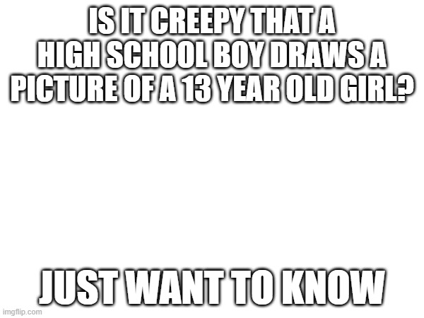 I hope it's not | IS IT CREEPY THAT A HIGH SCHOOL BOY DRAWS A PICTURE OF A 13 YEAR OLD GIRL? JUST WANT TO KNOW | image tagged in question,just asking | made w/ Imgflip meme maker