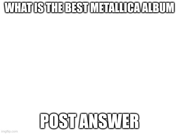 Best Metallica Album | WHAT IS THE BEST METALLICA ALBUM; POST ANSWER | image tagged in metallica | made w/ Imgflip meme maker