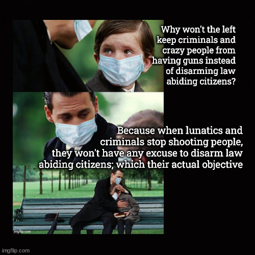 Why won't the left disarm lunatics and criminals | Why won't the left
keep criminals and
crazy people from
having guns instead
of disarming law
abiding citizens? Because when lunatics and
criminals stop shooting people,
they won't have any excuse to disarm law abiding citizens; which their actual objective | image tagged in gun control,guns,gun violence | made w/ Imgflip meme maker