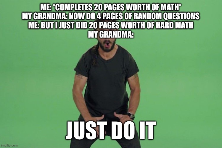 Shia labeouf JUST DO IT | ME: *COMPLETES 20 PAGES WORTH OF MATH*
MY GRANDMA: NOW DO 4 PAGES OF RANDOM QUESTIONS
ME: BUT I JUST DID 20 PAGES WORTH OF HARD MATH
MY GRANDMA:; JUST DO IT | image tagged in shia labeouf just do it | made w/ Imgflip meme maker