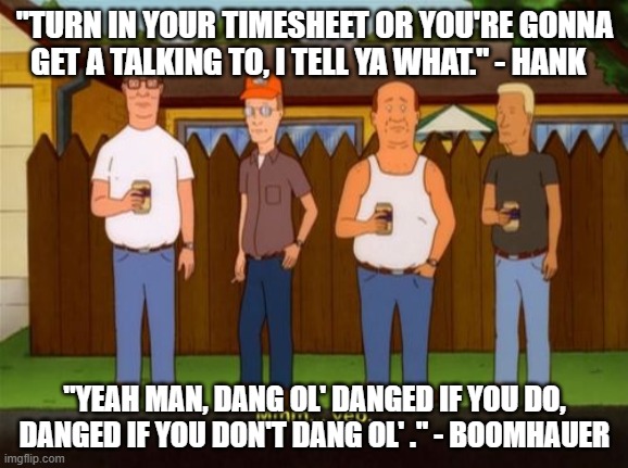 King of the Hill timesheet reminder meme | "TURN IN YOUR TIMESHEET OR YOU'RE GONNA GET A TALKING TO, I TELL YA WHAT." - HANK; "YEAH MAN, DANG OL' DANGED IF YOU DO, DANGED IF YOU DON'T DANG OL' ." - BOOMHAUER | image tagged in king of the hill,hank hill,boomhauer,timesheet,timesheet meme,timesheet reminder | made w/ Imgflip meme maker