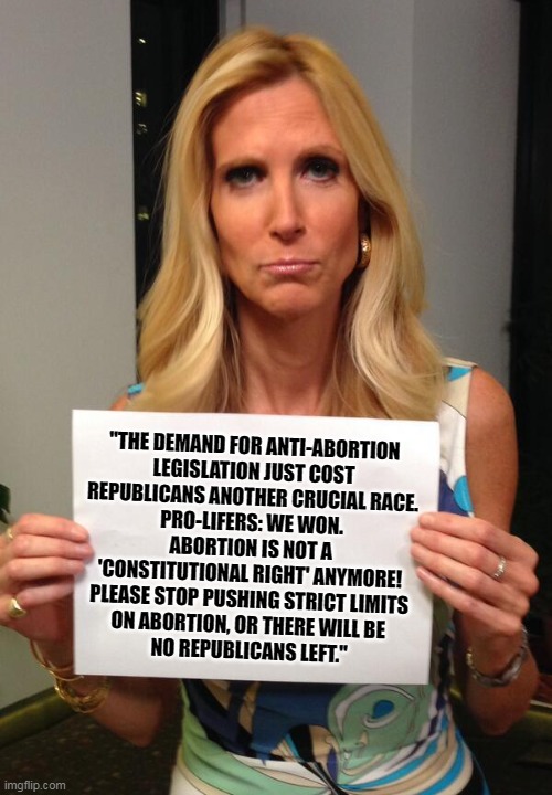 Republican over-reach. | "THE DEMAND FOR ANTI-ABORTION 
LEGISLATION JUST COST 
REPUBLICANS ANOTHER CRUCIAL RACE. 
PRO-LIFERS: WE WON. 
ABORTION IS NOT A 
'CONSTITUTIONAL RIGHT' ANYMORE! 
PLEASE STOP PUSHING STRICT LIMITS 
ON ABORTION, OR THERE WILL BE 
NO REPUBLICANS LEFT." | image tagged in ann coulter hashtag,abortion,pro-life,republicans | made w/ Imgflip meme maker