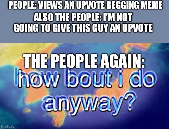 Bruh | PEOPLE: VIEWS AN UPVOTE BEGGING MEME; ALSO THE PEOPLE: I’M NOT GOING TO GIVE THIS GUY AN UPVOTE; THE PEOPLE AGAIN: | image tagged in how bout i do anyway | made w/ Imgflip meme maker