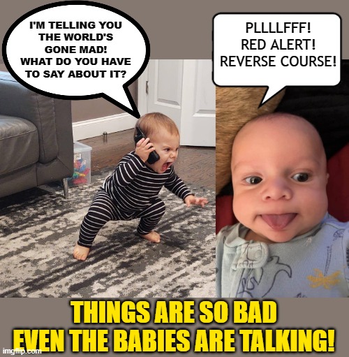 PLLLLFFF!
RED ALERT!
REVERSE COURSE! I'M TELLING YOU
THE WORLD'S
GONE MAD!
WHAT DO YOU HAVE
TO SAY ABOUT IT? THINGS ARE SO BAD
EVEN THE BABIES ARE TALKING! | made w/ Imgflip meme maker