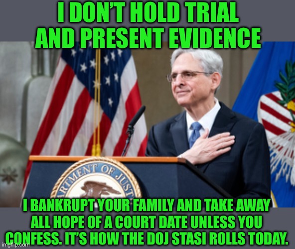 Attorney General Merrick Garland | I DON’T HOLD TRIAL AND PRESENT EVIDENCE I BANKRUPT YOUR FAMILY AND TAKE AWAY ALL HOPE OF A COURT DATE UNLESS YOU CONFESS. IT’S HOW THE DOJ S | image tagged in attorney general merrick garland | made w/ Imgflip meme maker