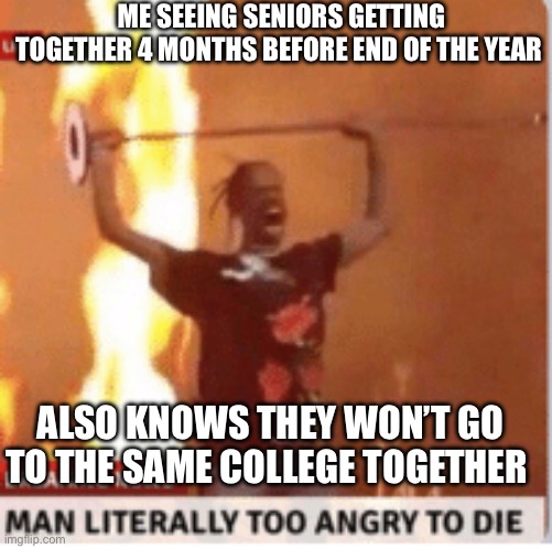 It’s crazy man | ME SEEING SENIORS GETTING TOGETHER 4 MONTHS BEFORE END OF THE YEAR; ALSO KNOWS THEY WON’T GO TO THE SAME COLLEGE TOGETHER | image tagged in man literally too angery to die | made w/ Imgflip meme maker