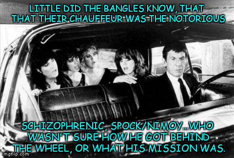 Schizo Spock | LITTLE DID THE BANGLES KNOW, THAT THAT THEIR CHAUFFEUR WAS THE NOTORIOUS SCHIZOPHRENIC, SPOCK/NIMOY...WHO WASN'T SURE HOW HE GOT BEHIND THE  | image tagged in memes,humor,funny,schizo,spock,bangles | made w/ Imgflip meme maker