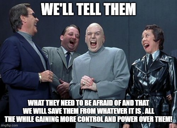 Fear gives us more power over you! | WE'LL TELL THEM; WHAT THEY NEED TO BE AFRAID OF AND THAT WE WILL SAVE THEM FROM WHATEVER IT IS . ALL THE WHILE GAINING MORE CONTROL AND POWER OVER THEM! | image tagged in memes,laughing villains | made w/ Imgflip meme maker