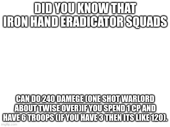 over powered | DID YOU KNOW THAT IRON HAND ERADICATOR SQUADS; CAN DO 240 DAMEGE (ONE SHOT WARLORD ABOUT TWISE OVER)IF YOU SPEND 1 CP AND HAVE 6 TROOPS (IF YOU HAVE 3 THEN ITS LIKE 120). | image tagged in blank white template | made w/ Imgflip meme maker