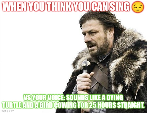 Brace Yourselves X is Coming Meme | WHEN YOU THINK YOU CAN SING 😔; VS YOUR VOICE: SOUNDS LIKE A DYING TURTLE AND A BIRD COWING FOR 25 HOURS STRAIGHT. | image tagged in memes,brace yourselves x is coming | made w/ Imgflip meme maker