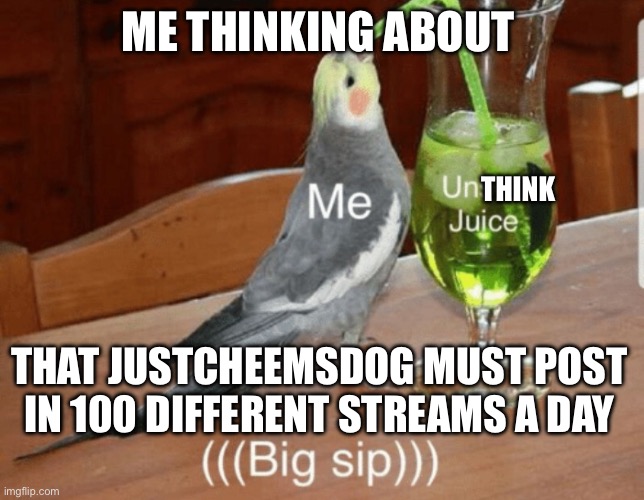 I checked i regret it…… | ME THINKING ABOUT; THINK; THAT JUSTCHEEMSDOG MUST POST IN 100 DIFFERENT STREAMS A DAY | image tagged in unsee juice | made w/ Imgflip meme maker