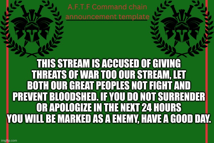 24 hours left... | THIS STREAM IS ACCUSED OF GIVING THREATS OF WAR TOO OUR STREAM, LET BOTH OUR GREAT PEOPLES NOT FIGHT AND PREVENT BLOODSHED. IF YOU DO NOT SURRENDER OR APOLOGIZE IN THE NEXT 24 HOURS YOU WILL BE MARKED AS A ENEMY, HAVE A GOOD DAY. | image tagged in aftf command chain announcement | made w/ Imgflip meme maker