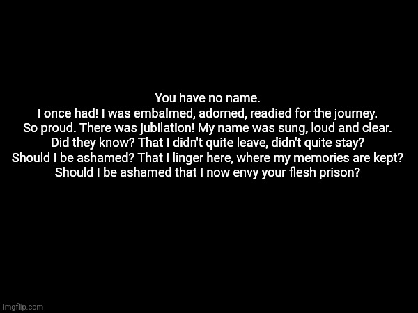 Echo quotes 2 | You have no name.
I once had! I was embalmed, adorned, readied for the journey.

So proud. There was jubilation! My name was sung, loud and clear.

Did they know? That I didn't quite leave, didn't quite stay?

Should I be ashamed? That I linger here, where my memories are kept?

Should I be ashamed that I now envy your flesh prison? | made w/ Imgflip meme maker