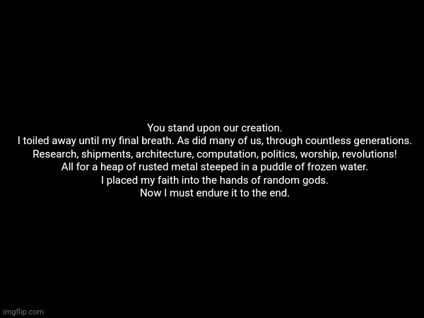 Echo quotes 3 | You stand upon our creation.
I toiled away until my final breath. As did many of us, through countless generations.

Research, shipments, architecture, computation, politics, worship, revolutions!

All for a heap of rusted metal steeped in a puddle of frozen water.

I placed my faith into the hands of random gods.

Now I must endure it to the end. | made w/ Imgflip meme maker