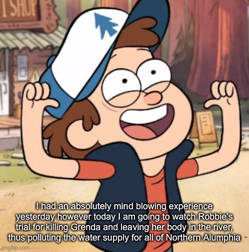 Dipper Pines | I had an absolutely mind blowing experience yesterday however today I am going to watch Robbie’s trial for killing Grenda and leaving her body in the river, thus polluting the water supply for all of Northern Alumphia | image tagged in dipper pines | made w/ Imgflip meme maker