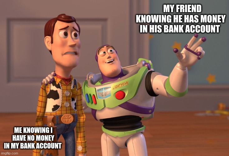 X, X Everywhere Meme | MY FRIEND KNOWING HE HAS MONEY IN HIS BANK ACCOUNT; ME KNOWING I HAVE NO MONEY IN MY BANK ACCOUNT | image tagged in memes,x x everywhere | made w/ Imgflip meme maker