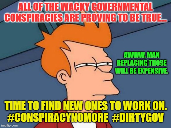 Futurama Fry Meme | ALL OF THE WACKY GOVERNMENTAL CONSPIRACIES ARE PROVING TO BE TRUE... AWWW, MAN REPLACING THOSE WILL BE EXPENSIVE. TIME TO FIND NEW ONES TO WORK ON.
#CONSPIRACYNOMORE  #DIRTYGOV | image tagged in memes,futurama fry | made w/ Imgflip meme maker