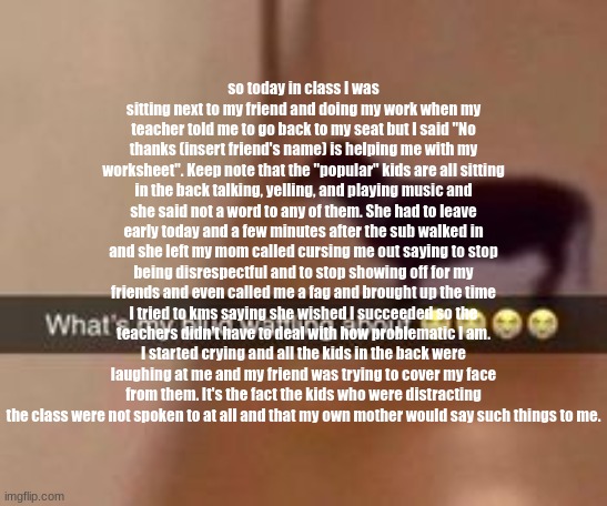 What's my blud waffling about | so today in class I was sitting next to my friend and doing my work when my teacher told me to go back to my seat but I said "No thanks (insert friend's name) is helping me with my worksheet". Keep note that the "popular" kids are all sitting in the back talking, yelling, and playing music and she said not a word to any of them. She had to leave early today and a few minutes after the sub walked in and she left my mom called cursing me out saying to stop being disrespectful and to stop showing off for my friends and even called me a fag and brought up the time I tried to kms saying she wished I succeeded so the teachers didn't have to deal with how problematic I am. I started crying and all the kids in the back were laughing at me and my friend was trying to cover my face from them. It's the fact the kids who were distracting the class were not spoken to at all and that my own mother would say such things to me. | image tagged in what's my blud waffling about | made w/ Imgflip meme maker