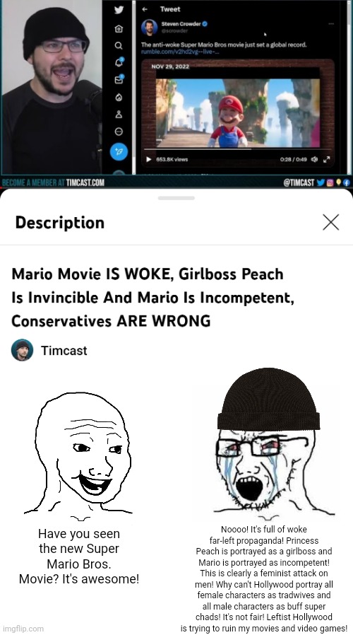 Tim Pool ridicules the left for being triggered but now he is acting just as bad them by being triggered over the Mario movie | Noooo! It's full of woke far-left propaganda! Princess Peach is portrayed as a girlboss and Mario is portrayed as incompetent! This is clearly a feminist attack on men! Why can't Hollywood portray all female characters as tradwives and all male characters as buff super chads! It's not fair! Leftist Hollywood is trying to ruin my movies and video games! Have you seen the new Super Mario Bros. Movie? It's awesome! | image tagged in super mario bros,tim pool,conservative hypocrisy,triggered | made w/ Imgflip meme maker