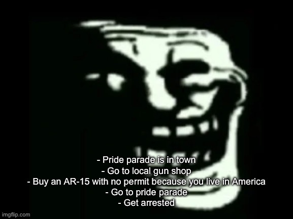 Trollge | - Pride parade is in town
- Go to local gun shop
- Buy an AR-15 with no permit because you live in America
- Go to pride parade
- Get arrested | image tagged in trollge | made w/ Imgflip meme maker