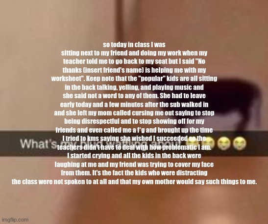 i was contemplating on posting this here. | so today in class I was sitting next to my friend and doing my work when my teacher told me to go back to my seat but I said "No thanks (insert friend's name) is helping me with my worksheet". Keep note that the "popular" kids are all sitting in the back talking, yelling, and playing music and she said not a word to any of them. She had to leave early today and a few minutes after the sub walked in and she left my mom called cursing me out saying to stop being disrespectful and to stop showing off for my friends and even called me a f*g and brought up the time I tried to kms saying she wished I succeeded so the teachers didn't have to deal with how problematic I am. I started crying and all the kids in the back were laughing at me and my friend was trying to cover my face from them. It's the fact the kids who were distracting the class were not spoken to at all and that my own mother would say such things to me. | image tagged in what's my blud waffling about | made w/ Imgflip meme maker