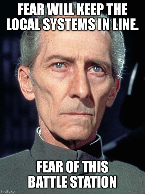 Fear | FEAR WILL KEEP THE LOCAL SYSTEMS IN LINE. FEAR OF THIS BATTLE STATION | image tagged in tarkin | made w/ Imgflip meme maker