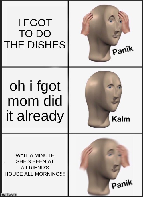 i feel sorry for him RIP | I FGOT TO DO THE DISHES; oh i fgot mom did it already; WAIT A MINUTE SHE'S BEEN AT A FRIEND'S HOUSE ALL MORNING!!!! | image tagged in memes,panik kalm panik | made w/ Imgflip meme maker