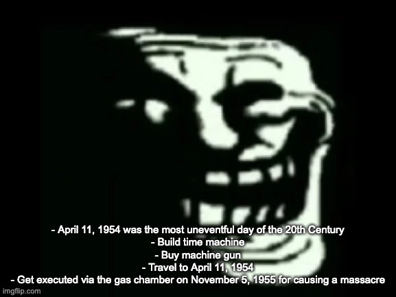 Trollge | - April 11, 1954 was the most uneventful day of the 20th Century
- Build time machine
- Buy machine gun
- Travel to April 11, 1954
- Get executed via the gas chamber on November 5, 1955 for causing a massacre | image tagged in trollge | made w/ Imgflip meme maker