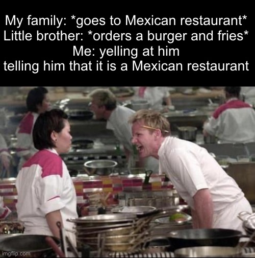 They think it’s an average American restaurant | My family: *goes to Mexican restaurant*
Little brother: *orders a burger and fries*
Me: yelling at him telling him that it is a Mexican restaurant | image tagged in memes,angry chef gordon ramsay | made w/ Imgflip meme maker
