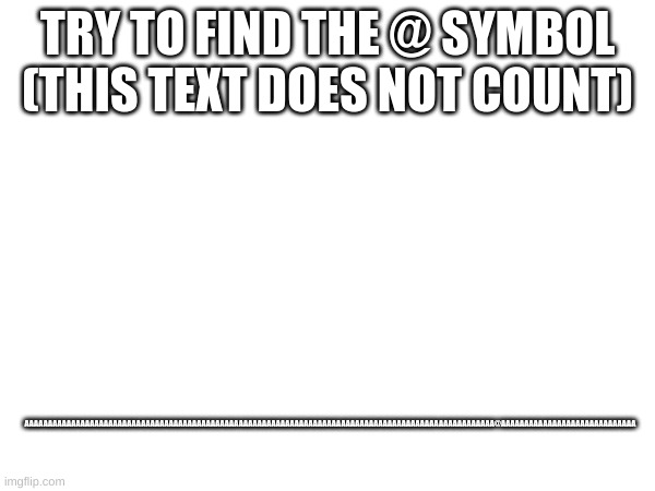 find the symbol | TRY TO FIND THE @ SYMBOL (THIS TEXT DOES NOT COUNT); AAAAAAAAAAAAAAAAAAAAAAAAAAAAAAAAAAAAAAAAAAAAAAAAAAAAAAAAAAAAAAAAAAAAAAAAAAAAAAAAAAAAAAAAAAAAAAAAAAAAA@AAAAAAAAAAAAAAAAAAAAAAAAAAAAA | image tagged in memes | made w/ Imgflip meme maker