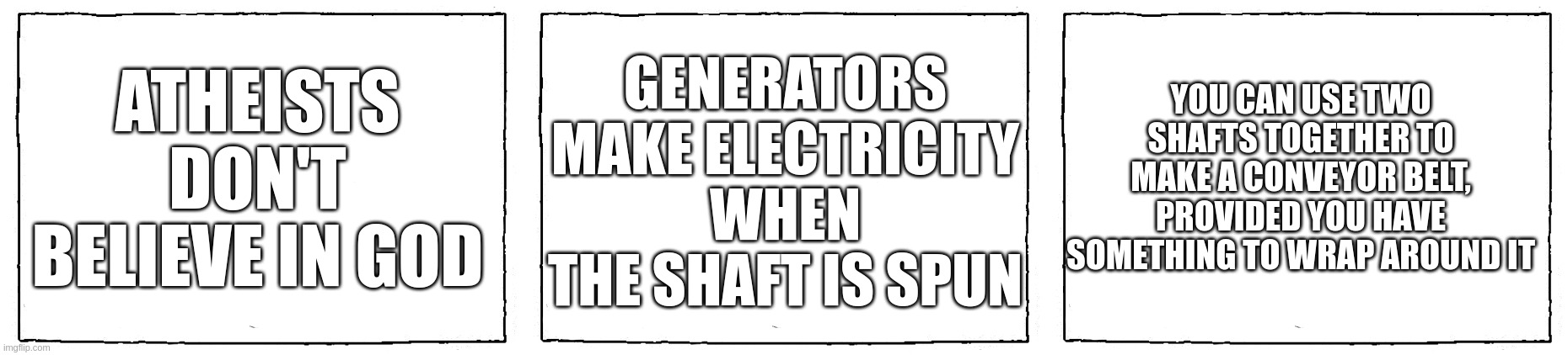 part 1/2 | ATHEISTS DON'T BELIEVE IN GOD; YOU CAN USE TWO SHAFTS TOGETHER TO MAKE A CONVEYOR BELT, PROVIDED YOU HAVE SOMETHING TO WRAP AROUND IT; GENERATORS MAKE ELECTRICITY WHEN THE SHAFT IS SPUN | image tagged in comic blank panel | made w/ Imgflip meme maker